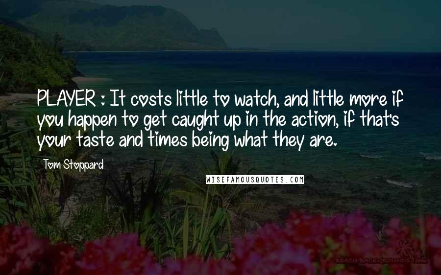 Tom Stoppard Quotes: PLAYER : It costs little to watch, and little more if you happen to get caught up in the action, if that's your taste and times being what they are.