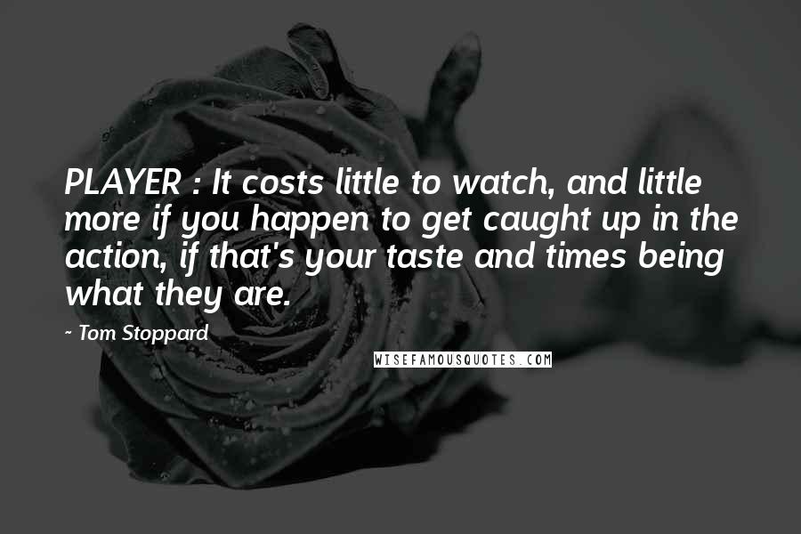 Tom Stoppard Quotes: PLAYER : It costs little to watch, and little more if you happen to get caught up in the action, if that's your taste and times being what they are.