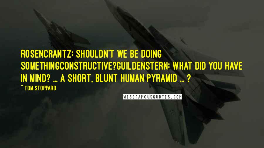 Tom Stoppard Quotes: Rosencrantz: Shouldn't we be doing somethingconstructive?Guildenstern: What did you have in mind? ... A short, blunt human pyramid ... ?