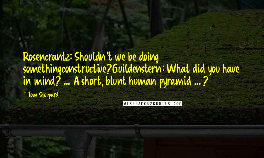 Tom Stoppard Quotes: Rosencrantz: Shouldn't we be doing somethingconstructive?Guildenstern: What did you have in mind? ... A short, blunt human pyramid ... ?