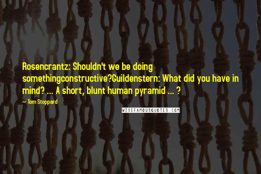 Tom Stoppard Quotes: Rosencrantz: Shouldn't we be doing somethingconstructive?Guildenstern: What did you have in mind? ... A short, blunt human pyramid ... ?