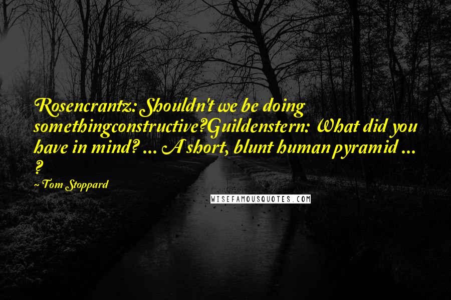 Tom Stoppard Quotes: Rosencrantz: Shouldn't we be doing somethingconstructive?Guildenstern: What did you have in mind? ... A short, blunt human pyramid ... ?