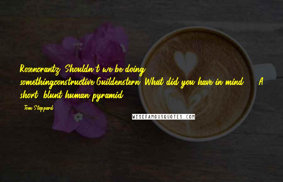 Tom Stoppard Quotes: Rosencrantz: Shouldn't we be doing somethingconstructive?Guildenstern: What did you have in mind? ... A short, blunt human pyramid ... ?