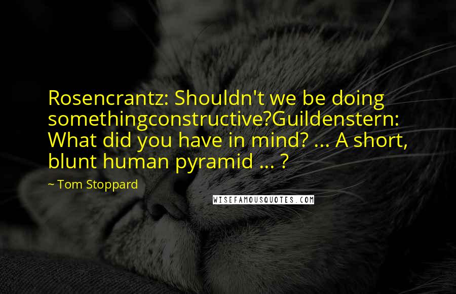 Tom Stoppard Quotes: Rosencrantz: Shouldn't we be doing somethingconstructive?Guildenstern: What did you have in mind? ... A short, blunt human pyramid ... ?