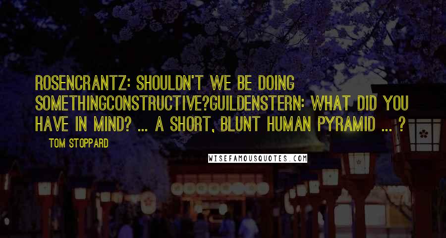 Tom Stoppard Quotes: Rosencrantz: Shouldn't we be doing somethingconstructive?Guildenstern: What did you have in mind? ... A short, blunt human pyramid ... ?