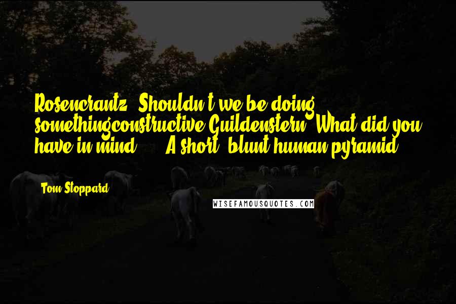 Tom Stoppard Quotes: Rosencrantz: Shouldn't we be doing somethingconstructive?Guildenstern: What did you have in mind? ... A short, blunt human pyramid ... ?