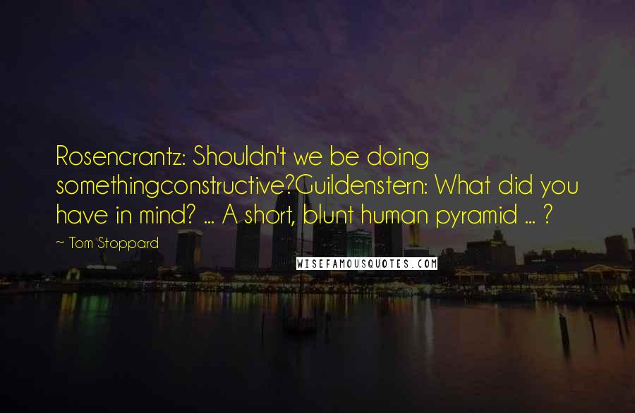 Tom Stoppard Quotes: Rosencrantz: Shouldn't we be doing somethingconstructive?Guildenstern: What did you have in mind? ... A short, blunt human pyramid ... ?