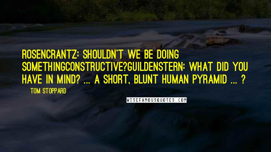 Tom Stoppard Quotes: Rosencrantz: Shouldn't we be doing somethingconstructive?Guildenstern: What did you have in mind? ... A short, blunt human pyramid ... ?