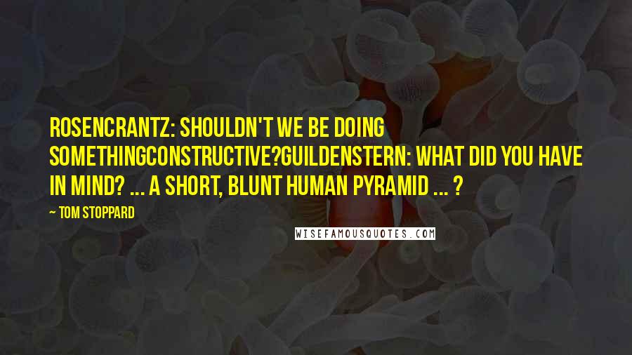 Tom Stoppard Quotes: Rosencrantz: Shouldn't we be doing somethingconstructive?Guildenstern: What did you have in mind? ... A short, blunt human pyramid ... ?