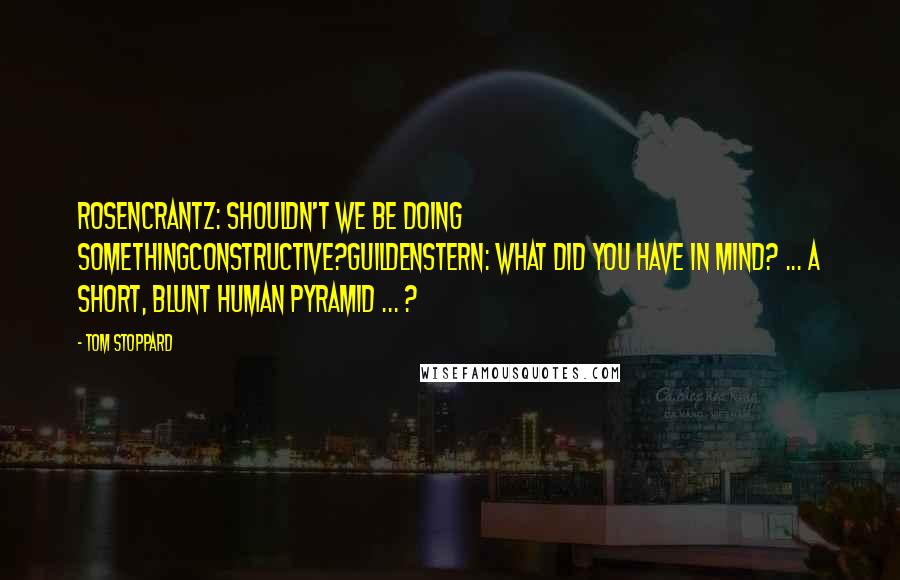 Tom Stoppard Quotes: Rosencrantz: Shouldn't we be doing somethingconstructive?Guildenstern: What did you have in mind? ... A short, blunt human pyramid ... ?