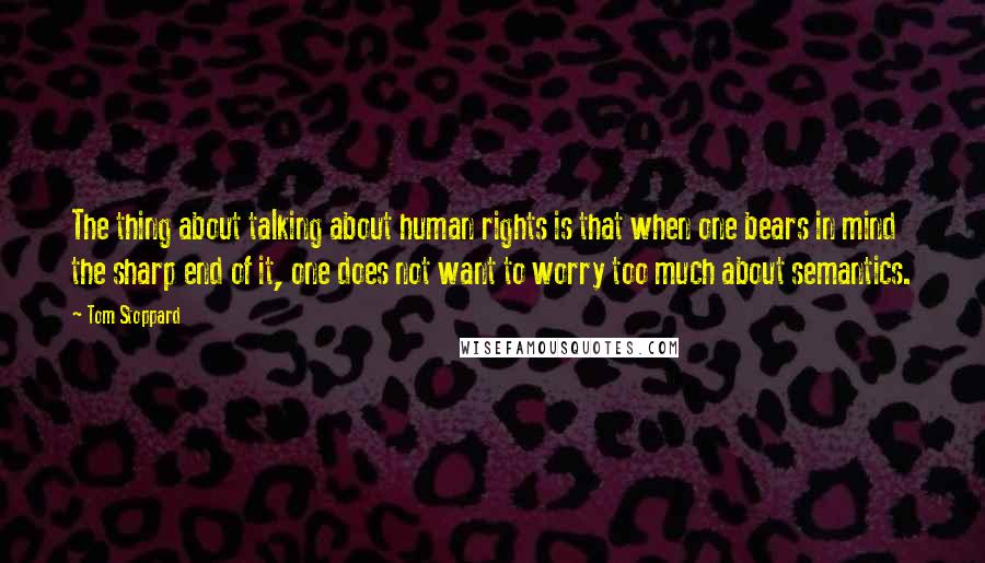 Tom Stoppard Quotes: The thing about talking about human rights is that when one bears in mind the sharp end of it, one does not want to worry too much about semantics.