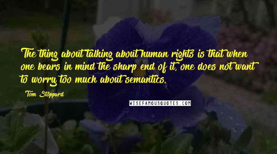 Tom Stoppard Quotes: The thing about talking about human rights is that when one bears in mind the sharp end of it, one does not want to worry too much about semantics.