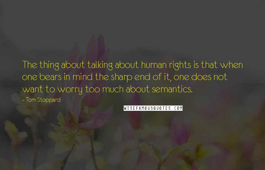 Tom Stoppard Quotes: The thing about talking about human rights is that when one bears in mind the sharp end of it, one does not want to worry too much about semantics.