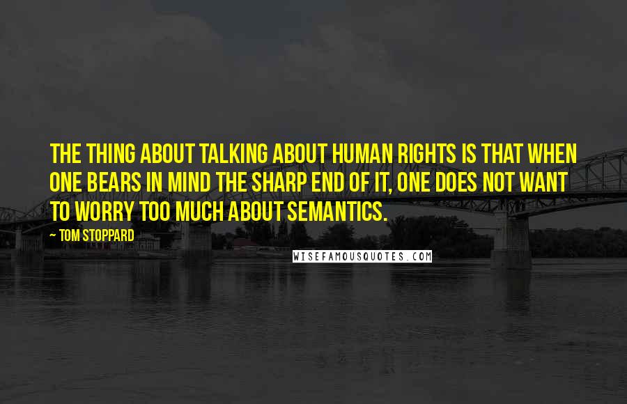 Tom Stoppard Quotes: The thing about talking about human rights is that when one bears in mind the sharp end of it, one does not want to worry too much about semantics.