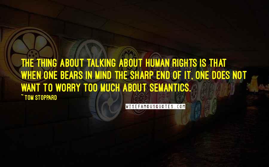 Tom Stoppard Quotes: The thing about talking about human rights is that when one bears in mind the sharp end of it, one does not want to worry too much about semantics.