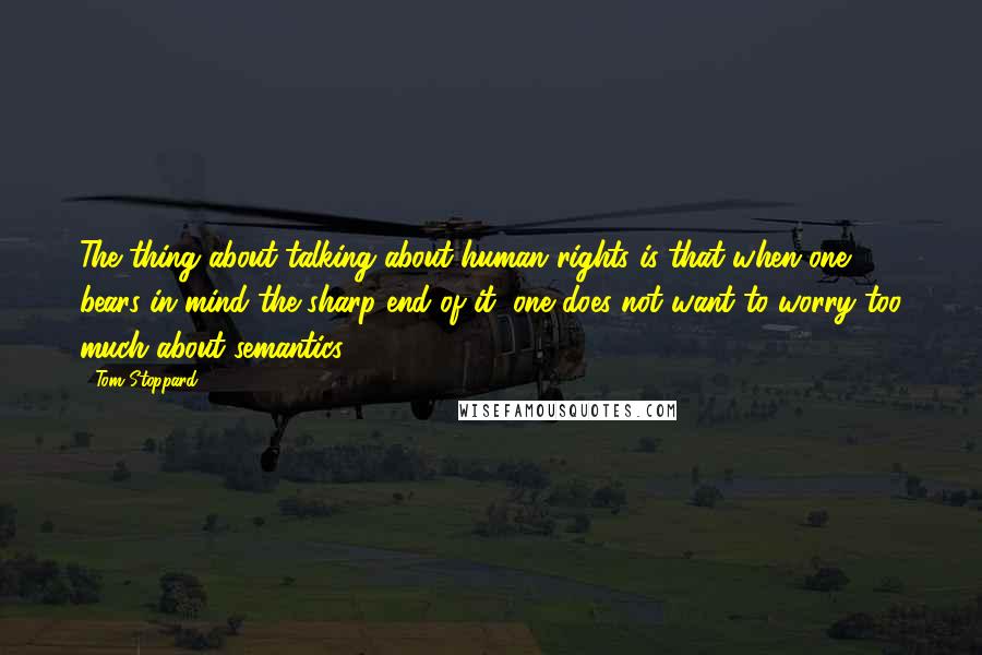 Tom Stoppard Quotes: The thing about talking about human rights is that when one bears in mind the sharp end of it, one does not want to worry too much about semantics.