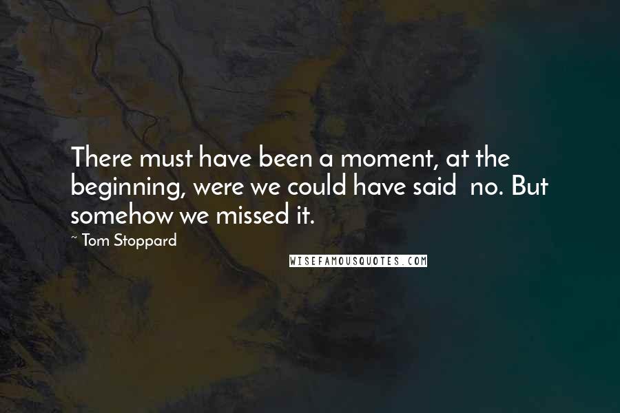Tom Stoppard Quotes: There must have been a moment, at the beginning, were we could have said no. But somehow we missed it.