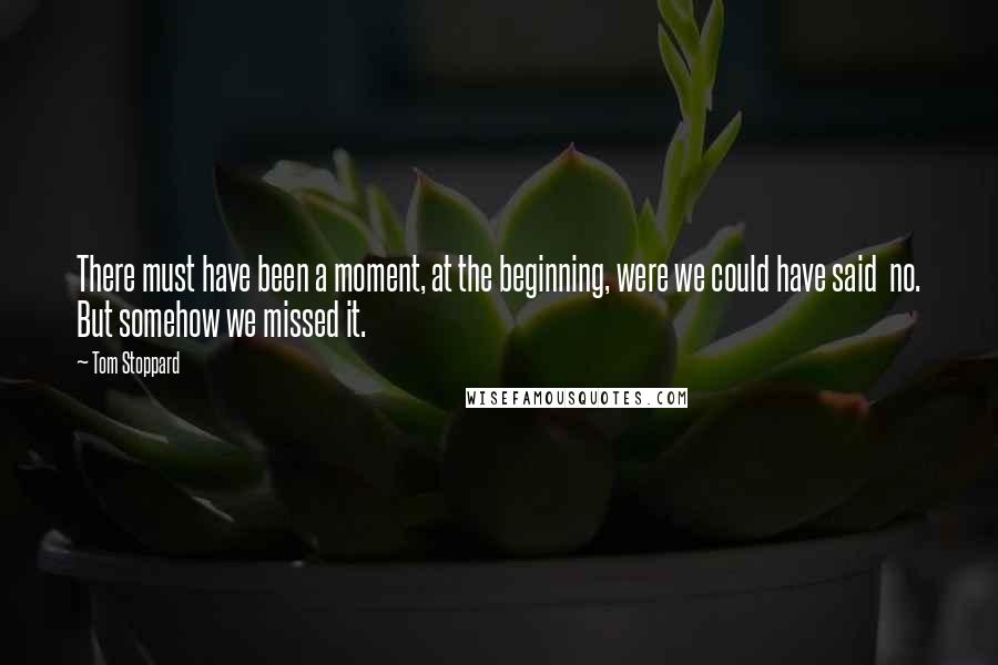 Tom Stoppard Quotes: There must have been a moment, at the beginning, were we could have said no. But somehow we missed it.