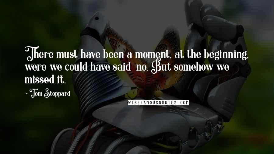 Tom Stoppard Quotes: There must have been a moment, at the beginning, were we could have said no. But somehow we missed it.