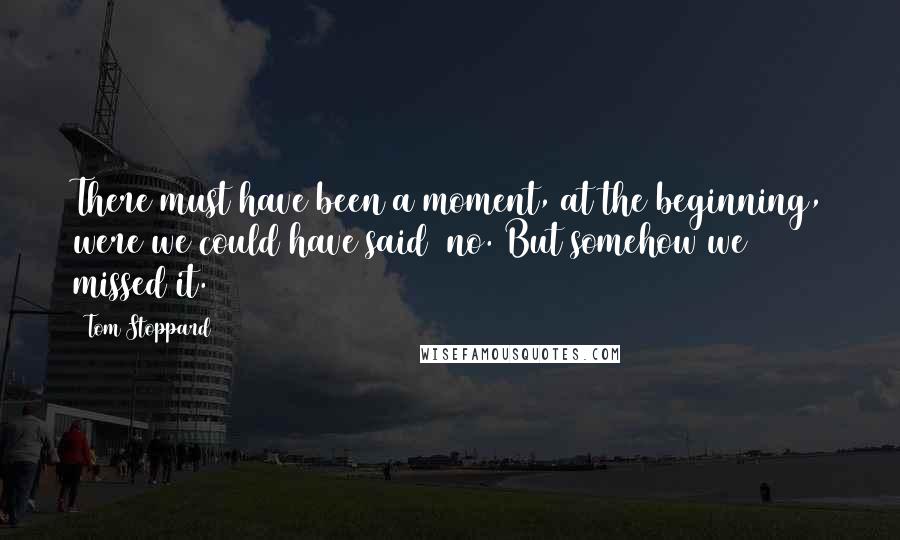 Tom Stoppard Quotes: There must have been a moment, at the beginning, were we could have said no. But somehow we missed it.