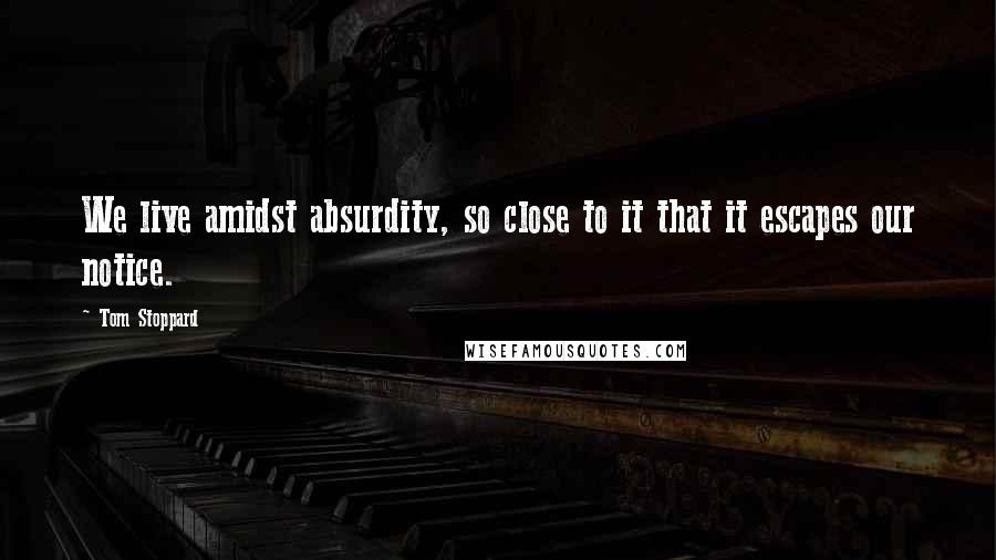 Tom Stoppard Quotes: We live amidst absurdity, so close to it that it escapes our notice.
