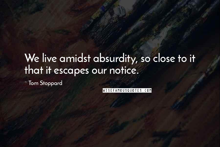 Tom Stoppard Quotes: We live amidst absurdity, so close to it that it escapes our notice.