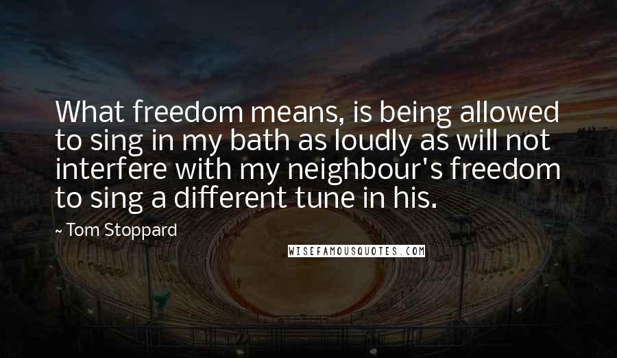 Tom Stoppard Quotes: What freedom means, is being allowed to sing in my bath as loudly as will not interfere with my neighbour's freedom to sing a different tune in his.