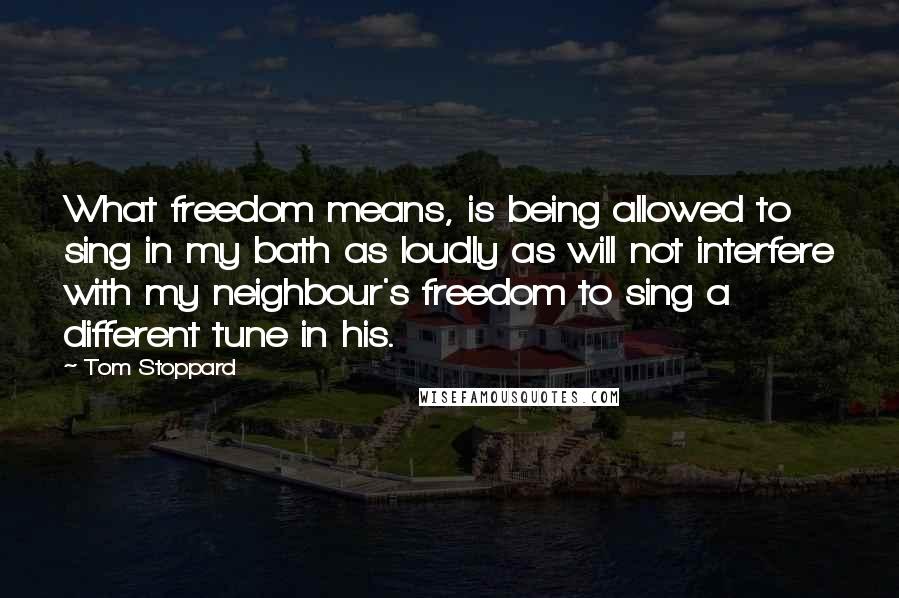 Tom Stoppard Quotes: What freedom means, is being allowed to sing in my bath as loudly as will not interfere with my neighbour's freedom to sing a different tune in his.