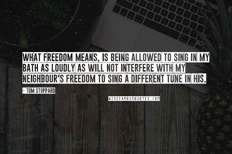 Tom Stoppard Quotes: What freedom means, is being allowed to sing in my bath as loudly as will not interfere with my neighbour's freedom to sing a different tune in his.