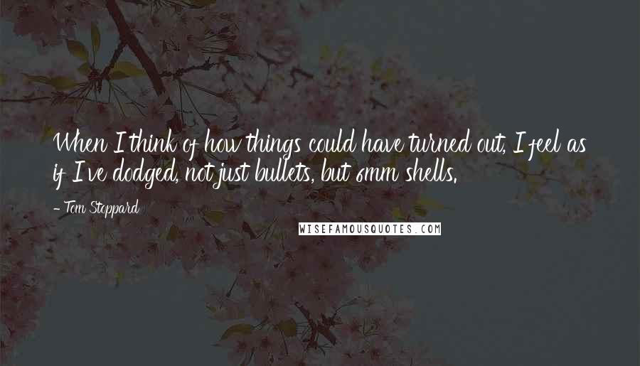 Tom Stoppard Quotes: When I think of how things could have turned out, I feel as if I've dodged, not just bullets, but 6mm shells.