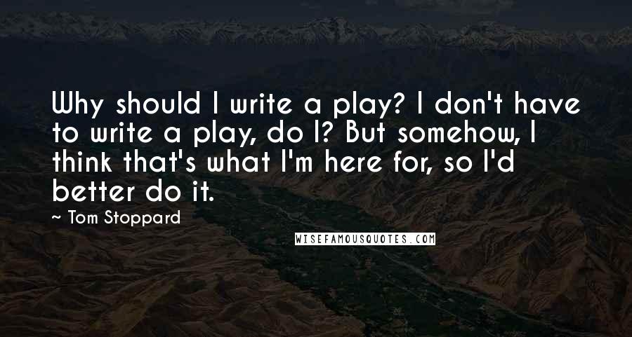 Tom Stoppard Quotes: Why should I write a play? I don't have to write a play, do I? But somehow, I think that's what I'm here for, so I'd better do it.