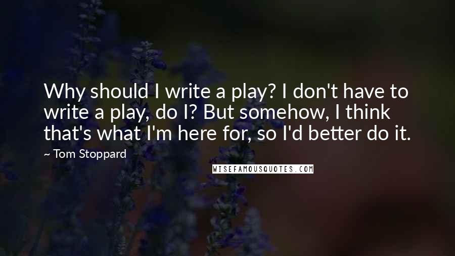 Tom Stoppard Quotes: Why should I write a play? I don't have to write a play, do I? But somehow, I think that's what I'm here for, so I'd better do it.