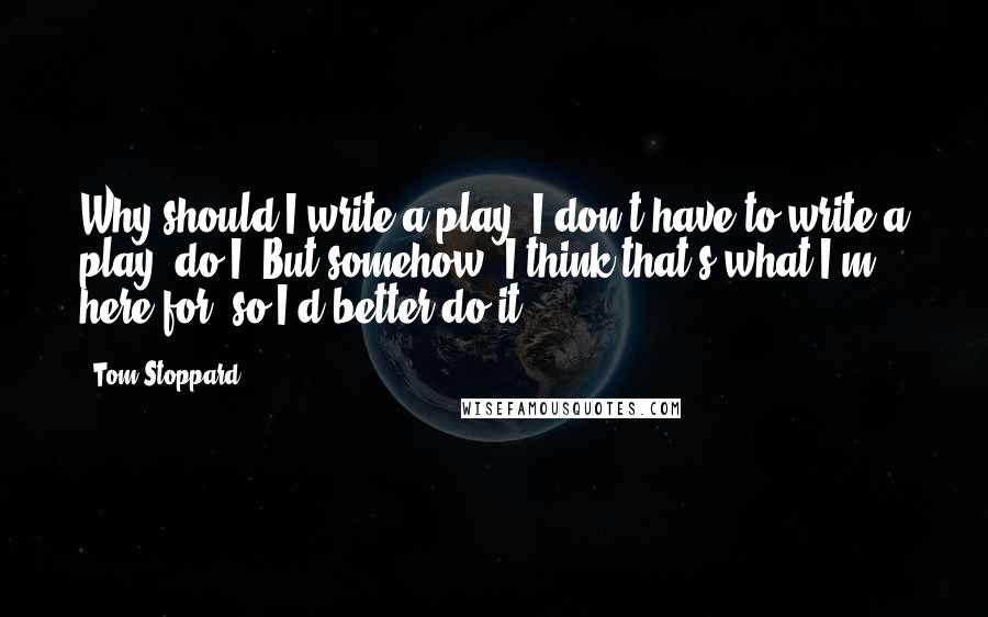 Tom Stoppard Quotes: Why should I write a play? I don't have to write a play, do I? But somehow, I think that's what I'm here for, so I'd better do it.