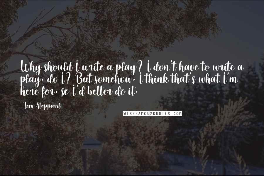 Tom Stoppard Quotes: Why should I write a play? I don't have to write a play, do I? But somehow, I think that's what I'm here for, so I'd better do it.