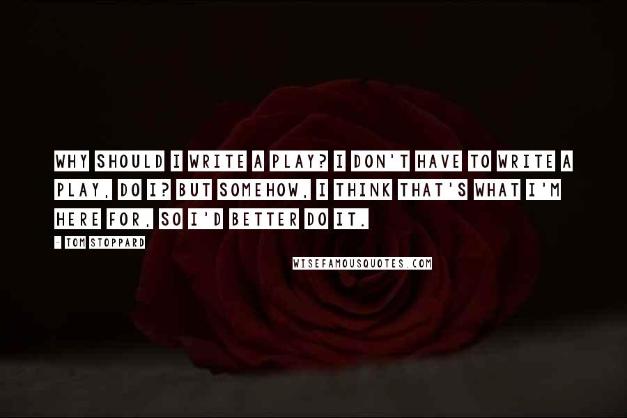 Tom Stoppard Quotes: Why should I write a play? I don't have to write a play, do I? But somehow, I think that's what I'm here for, so I'd better do it.