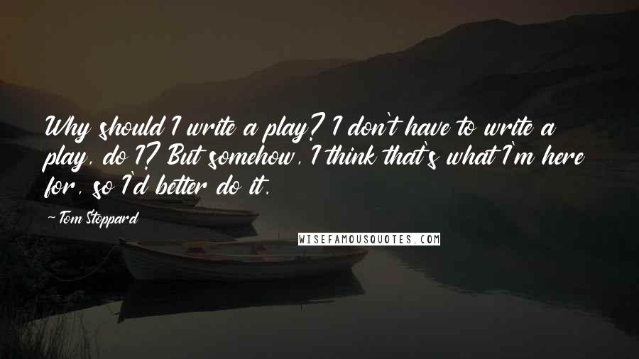 Tom Stoppard Quotes: Why should I write a play? I don't have to write a play, do I? But somehow, I think that's what I'm here for, so I'd better do it.