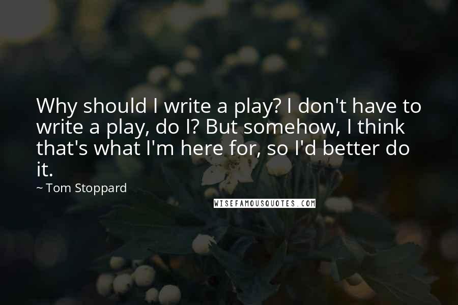 Tom Stoppard Quotes: Why should I write a play? I don't have to write a play, do I? But somehow, I think that's what I'm here for, so I'd better do it.