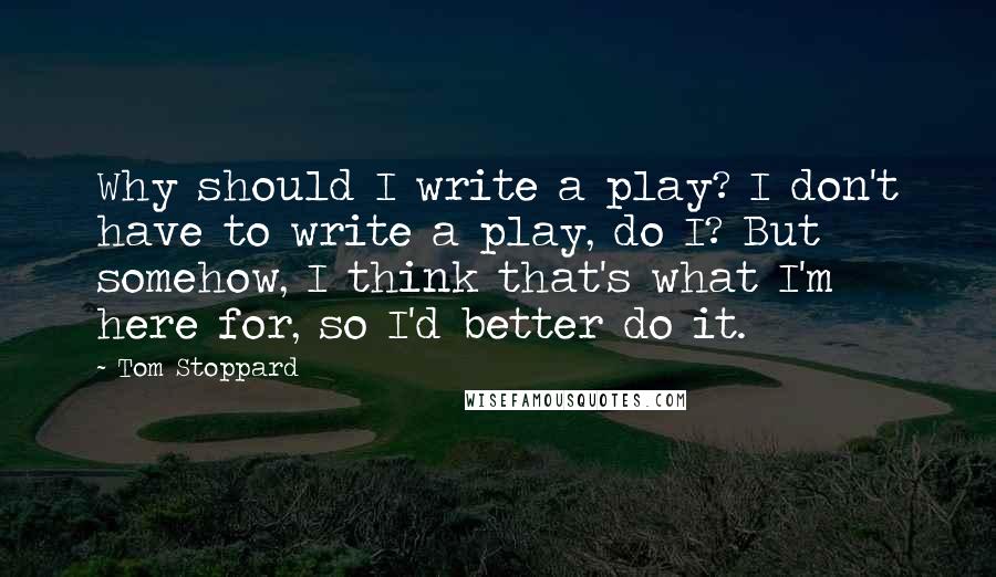 Tom Stoppard Quotes: Why should I write a play? I don't have to write a play, do I? But somehow, I think that's what I'm here for, so I'd better do it.