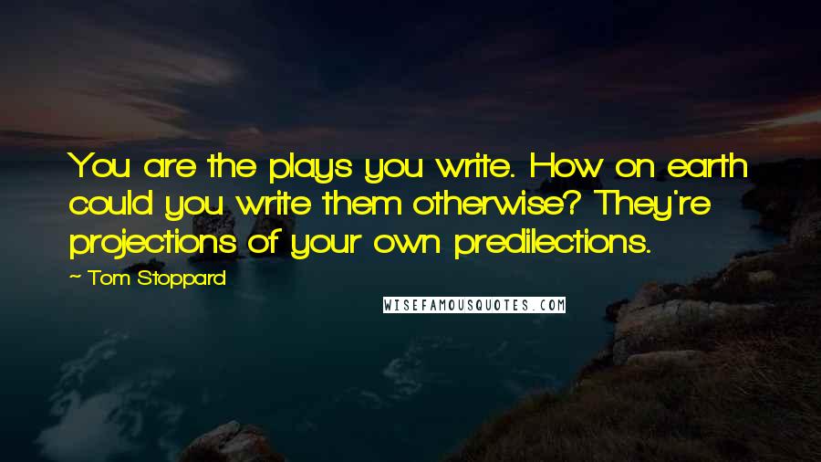 Tom Stoppard Quotes: You are the plays you write. How on earth could you write them otherwise? They're projections of your own predilections.