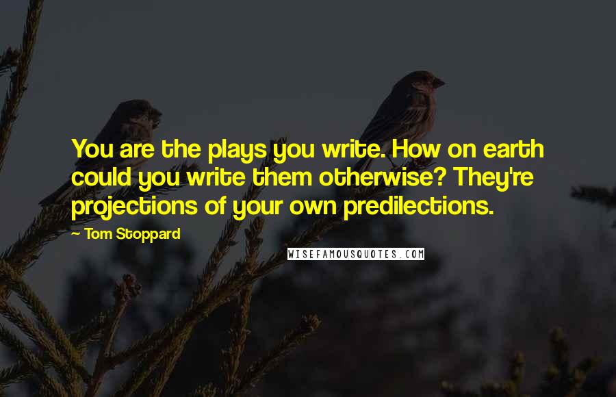 Tom Stoppard Quotes: You are the plays you write. How on earth could you write them otherwise? They're projections of your own predilections.