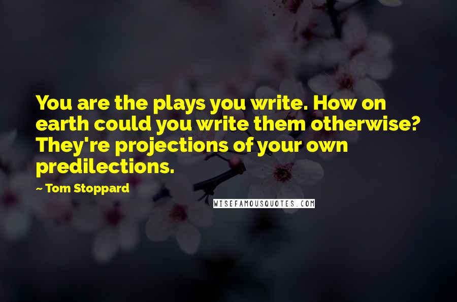 Tom Stoppard Quotes: You are the plays you write. How on earth could you write them otherwise? They're projections of your own predilections.