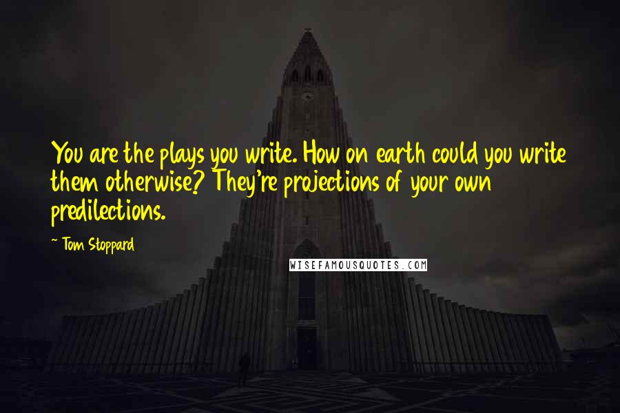 Tom Stoppard Quotes: You are the plays you write. How on earth could you write them otherwise? They're projections of your own predilections.