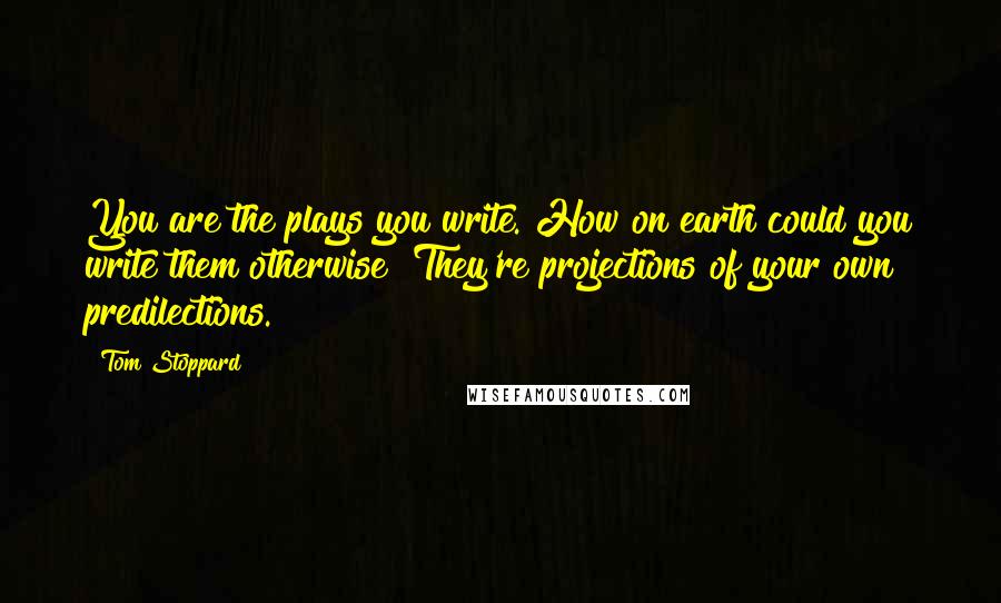 Tom Stoppard Quotes: You are the plays you write. How on earth could you write them otherwise? They're projections of your own predilections.