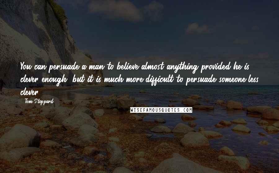 Tom Stoppard Quotes: You can persuade a man to believe almost anything provided he is clever enough, but it is much more difficult to persuade someone less clever.