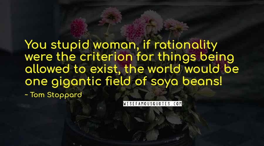 Tom Stoppard Quotes: You stupid woman, if rationality were the criterion for things being allowed to exist, the world would be one gigantic field of soya beans!