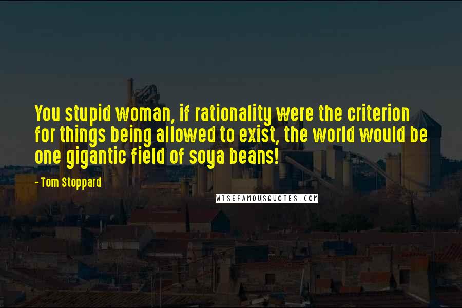 Tom Stoppard Quotes: You stupid woman, if rationality were the criterion for things being allowed to exist, the world would be one gigantic field of soya beans!