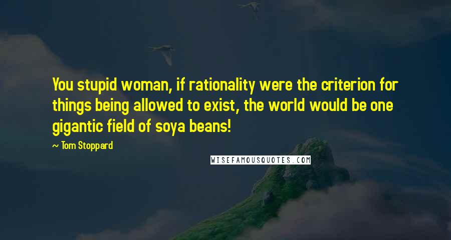 Tom Stoppard Quotes: You stupid woman, if rationality were the criterion for things being allowed to exist, the world would be one gigantic field of soya beans!