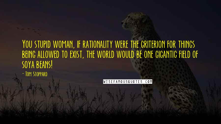 Tom Stoppard Quotes: You stupid woman, if rationality were the criterion for things being allowed to exist, the world would be one gigantic field of soya beans!