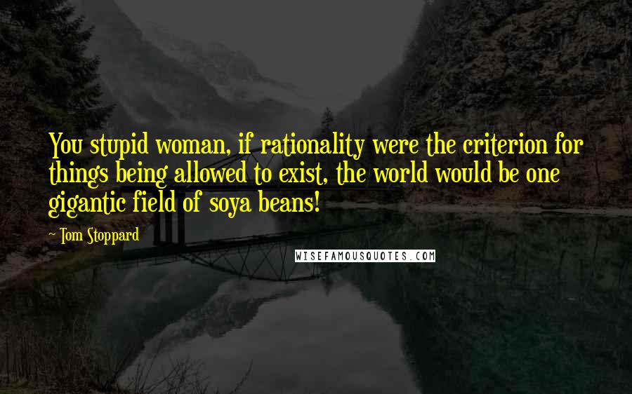 Tom Stoppard Quotes: You stupid woman, if rationality were the criterion for things being allowed to exist, the world would be one gigantic field of soya beans!