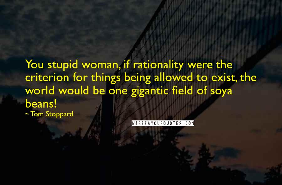 Tom Stoppard Quotes: You stupid woman, if rationality were the criterion for things being allowed to exist, the world would be one gigantic field of soya beans!